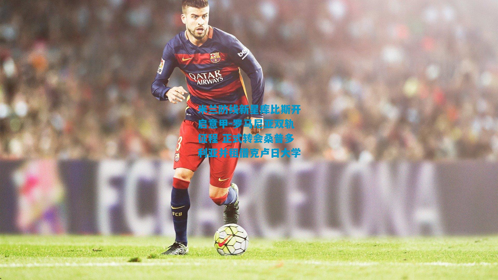 米兰防线新星库比斯开启意甲-罗马尼亚双轨征程 正式转会桑普多利亚并租借克卢日大学